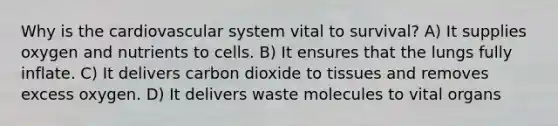 Why is the cardiovascular system vital to survival? A) It supplies oxygen and nutrients to cells. B) It ensures that the lungs fully inflate. C) It delivers carbon dioxide to tissues and removes excess oxygen. D) It delivers waste molecules to vital organs