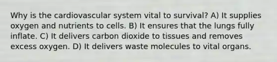 Why is the cardiovascular system vital to survival? A) It supplies oxygen and nutrients to cells. B) It ensures that the lungs fully inflate. C) It delivers carbon dioxide to tissues and removes excess oxygen. D) It delivers waste molecules to vital organs.