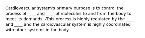 Cardiovascular system's primary purpose is to control the process of ____ and ____ of molecules to and from the body to meet its demands. -This process is highly regulated by the ____ and ____ and the cardiovascular system is highly coordinated with other systems in the body