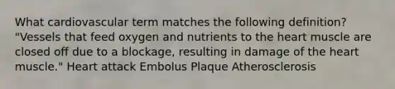 What cardiovascular term matches the following definition? "Vessels that feed oxygen and nutrients to the heart muscle are closed off due to a blockage, resulting in damage of the heart muscle." Heart attack Embolus Plaque Atherosclerosis