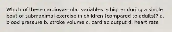 Which of these cardiovascular variables is higher during a single bout of submaximal exercise in children (compared to adults)? a. blood pressure b. stroke volume c. cardiac output d. heart rate