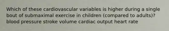 Which of these cardiovascular variables is higher during a single bout of submaximal exercise in children (compared to adults)? blood pressure stroke volume cardiac output heart rate