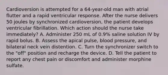 Cardioversion is attempted for a 64-year-old man with atrial flutter and a rapid ventricular response. After the nurse delivers 50 joules by synchronized cardioversion, the patient develops ventricular fibrillation. Which action should the nurse take immediately? A. Administer 250 mL of 0.9% saline solution IV by rapid bolus. B. Assess the apical pulse, blood pressure, and bilateral neck vein distention. C. Turn the synchronizer switch to the "off" position and recharge the device. D. Tell the patient to report any chest pain or discomfort and administer morphine sulfate.