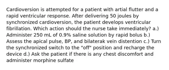 Cardioversion is attempted for a patient with artial flutter and a rapid ventricular response. After delivering 50 joules by synchronized cardioversion, the patient develops ventricular fibrillation. Which action should the nurse take immediately? a.) Administer 250 mL of 0.9% saline solution by rapid bolus b.) Assess the apical pulse, BP, and bilaterak vein distention c.) Turn the synchronized switch to the "off" position and recharge the device d.) Ask the patient if there is any chest discomfort and administer morphine sulfate