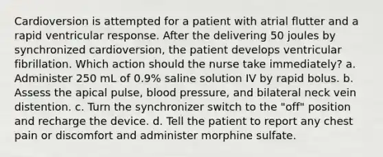 Cardioversion is attempted for a patient with atrial flutter and a rapid ventricular response. After the delivering 50 joules by synchronized cardioversion, the patient develops ventricular fibrillation. Which action should the nurse take immediately? a. Administer 250 mL of 0.9% saline solution IV by rapid bolus. b. Assess the apical pulse, blood pressure, and bilateral neck vein distention. c. Turn the synchronizer switch to the "off" position and recharge the device. d. Tell the patient to report any chest pain or discomfort and administer morphine sulfate.