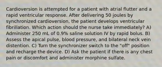 Cardioversion is attempted for a patient with atrial flutter and a rapid ventricular response. After delivering 50 joules by synchronized cardioversion, the patient develops ventricular fibrillation. Which action should the nurse take immediately? A) Administer 250 mL of 0.9% saline solution IV by rapid bolus. B) Assess the apical pulse, blood pressure, and bilateral neck vein distention. C) Turn the synchronizer switch to the "off" position and recharge the device. D) Ask the patient if there is any chest pain or discomfort and administer morphine sulfate.