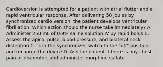 Cardioversion is attempted for a patient with atrial flutter and a rapid ventricular response. After delivering 50 joules by synchronized cardio version, the patient develops ventricular fibrillation. Which action should the nurse take immediately? A. Administer 250 mL of 0.9% saline solution IV by rapid bolus B. Assess the apical pulse, blood pressure, and bilateral neck distention C. Turn the synchronizer switch to the "off" position and recharge the device D. Ask the patient if there is any chest pain or discomfort and administer morphine sulfate