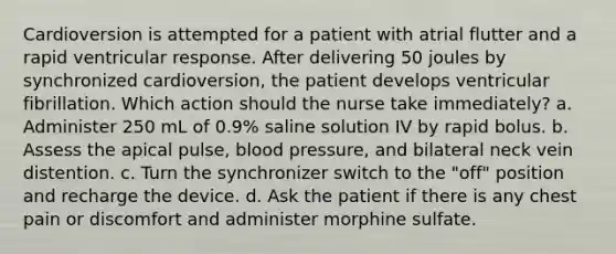 Cardioversion is attempted for a patient with atrial flutter and a rapid ventricular response. After delivering 50 joules by synchronized cardioversion, the patient develops ventricular fibrillation. Which action should the nurse take immediately? a. Administer 250 mL of 0.9% saline solution IV by rapid bolus. b. Assess the apical pulse, <a href='https://www.questionai.com/knowledge/kD0HacyPBr-blood-pressure' class='anchor-knowledge'>blood pressure</a>, and bilateral neck vein distention. c. Turn the synchronizer switch to the "off" position and recharge the device. d. Ask the patient if there is any chest pain or discomfort and administer morphine sulfate.