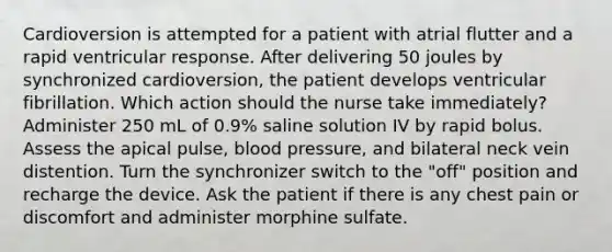 Cardioversion is attempted for a patient with atrial flutter and a rapid ventricular response. After delivering 50 joules by synchronized cardioversion, the patient develops ventricular fibrillation. Which action should the nurse take immediately? Administer 250 mL of 0.9% saline solution IV by rapid bolus. Assess the apical pulse, blood pressure, and bilateral neck vein distention. Turn the synchronizer switch to the "off" position and recharge the device. Ask the patient if there is any chest pain or discomfort and administer morphine sulfate.