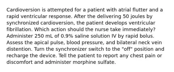 Cardioversion is attempted for a patient with atrial flutter and a rapid ventricular response. After the delivering 50 joules by synchronized cardioversion, the patient develops ventricular fibrillation. Which action should the nurse take immediately? Administer 250 mL of 0.9% saline solution IV by rapid bolus. Assess the apical pulse, blood pressure, and bilateral neck vein distention. Turn the synchronizer switch to the "off" position and recharge the device. Tell the patient to report any chest pain or discomfort and administer morphine sulfate.