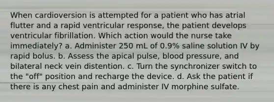 When cardioversion is attempted for a patient who has atrial flutter and a rapid ventricular response, the patient develops ventricular fibrillation. Which action would the nurse take immediately? a. Administer 250 mL of 0.9% saline solution IV by rapid bolus. b. Assess the apical pulse, blood pressure, and bilateral neck vein distention. c. Turn the synchronizer switch to the "off" position and recharge the device. d. Ask the patient if there is any chest pain and administer IV morphine sulfate.