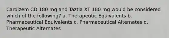 Cardizem CD 180 mg and Taztia XT 180 mg would be considered which of the following? a. Therapeutic Equivalents b. Pharmaceutical Equivalents c. Pharmaceutical Alternates d. Therapeutic Alternates