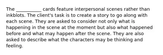 The ___________ cards feature interpersonal scenes rather than inkblots. The client's task is to create a story to go along with each scene. They are asked to consider not only what is happening in the scene at the moment but also what happened before and what may happen after the scene. They are also asked to describe what the characters may be thinking and feeling.