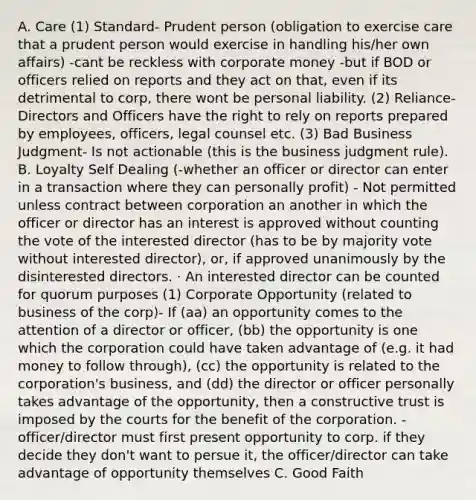 A. Care (1) Standard- Prudent person (obligation to exercise care that a prudent person would exercise in handling his/her own affairs) -cant be reckless with corporate money -but if BOD or officers relied on reports and they act on that, even if its detrimental to corp, there wont be personal liability. (2) Reliance- Directors and Officers have the right to rely on reports prepared by employees, officers, legal counsel etc. (3) Bad Business Judgment- Is not actionable (this is the business judgment rule). B. Loyalty Self Dealing (-whether an officer or director can enter in a transaction where they can personally profit) - Not permitted unless contract between corporation an another in which the officer or director has an interest is approved without counting the vote of the interested director (has to be by majority vote without interested director), or, if approved unanimously by the disinterested directors. · An interested director can be counted for quorum purposes (1) Corporate Opportunity (related to business of the corp)- If (aa) an opportunity comes to the attention of a director or officer, (bb) the opportunity is one which the corporation could have taken advantage of (e.g. it had money to follow through), (cc) the opportunity is related to the corporation's business, and (dd) the director or officer personally takes advantage of the opportunity, then a constructive trust is imposed by the courts for the benefit of the corporation. -officer/director must first present opportunity to corp. if they decide they don't want to persue it, the officer/director can take advantage of opportunity themselves C. Good Faith