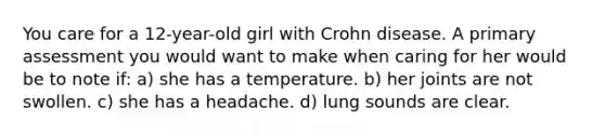 You care for a 12-year-old girl with Crohn disease. A primary assessment you would want to make when caring for her would be to note if: a) she has a temperature. b) her joints are not swollen. c) she has a headache. d) lung sounds are clear.