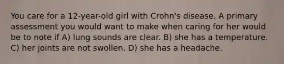 You care for a 12-year-old girl with Crohn's disease. A primary assessment you would want to make when caring for her would be to note if A) lung sounds are clear. B) she has a temperature. C) her joints are not swollen. D) she has a headache.