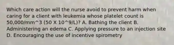 Which care action will the nurse avoid to prevent harm when caring for a client with leukemia whose platelet count is 50,000/mm^3 (50 X 10^9/L)? A. Bathing the client B. Administering an edema C. Applying pressure to an injection site D. Encouraging the use of incentive spirometry