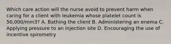 Which care action will the nurse avoid to prevent harm when caring for a client with leukemia whose platelet count is 50,000/mm3? A. Bathing the client B. Administering an enema C. Applying pressure to an injection site D. Encouraging the use of incentive spirometry