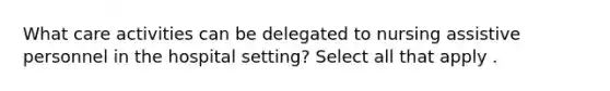 What care activities can be delegated to nursing assistive personnel in the hospital setting? Select all that apply .