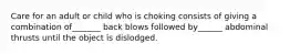 Care for an adult or child who is choking consists of giving a combination of_______ back blows followed by______ abdominal thrusts until the object is dislodged.