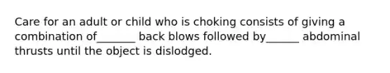 Care for an adult or child who is choking consists of giving a combination of_______ back blows followed by______ abdominal thrusts until the object is dislodged.