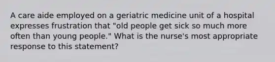 A care aide employed on a geriatric medicine unit of a hospital expresses frustration that "old people get sick so much more often than young people." What is the nurse's most appropriate response to this statement?