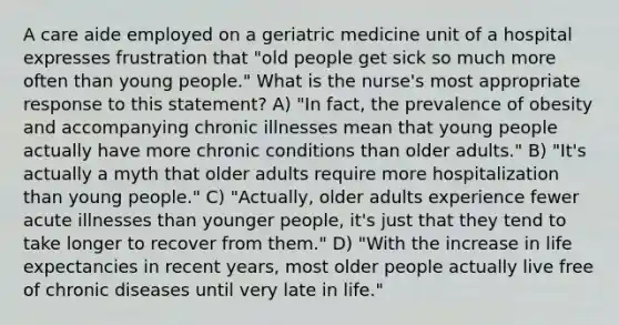 A care aide employed on a geriatric medicine unit of a hospital expresses frustration that "old people get sick so much more often than young people." What is the nurse's most appropriate response to this statement? A) "In fact, the prevalence of obesity and accompanying chronic illnesses mean that young people actually have more chronic conditions than older adults." B) "It's actually a myth that older adults require more hospitalization than young people." C) "Actually, older adults experience fewer acute illnesses than younger people, it's just that they tend to take longer to recover from them." D) "With the increase in life expectancies in recent years, most older people actually live free of chronic diseases until very late in life."