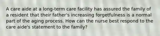 A care aide at a long-term care facility has assured the family of a resident that their father's increasing forgetfulness is a normal part of the aging process. How can the nurse best respond to the care aide's statement to the family?