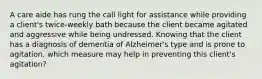 A care aide has rung the call light for assistance while providing a client's twice-weekly bath because the client became agitated and aggressive while being undressed. Knowing that the client has a diagnosis of dementia of Alzheimer's type and is prone to agitation, which measure may help in preventing this client's agitation?