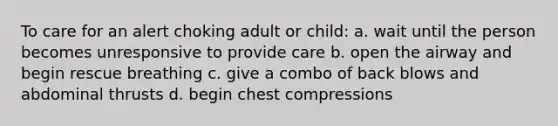 To care for an alert choking adult or child: a. wait until the person becomes unresponsive to provide care b. open the airway and begin rescue breathing c. give a combo of back blows and abdominal thrusts d. begin chest compressions