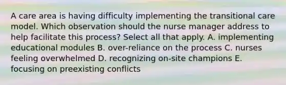 A care area is having difficulty implementing the transitional care model. Which observation should the nurse manager address to help facilitate this process? Select all that apply. A. implementing educational modules B. over-reliance on the process C. nurses feeling overwhelmed D. recognizing on-site champions E. focusing on preexisting conflicts