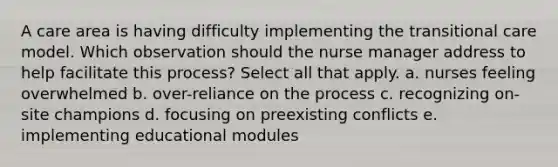 A care area is having difficulty implementing the transitional care model. Which observation should the nurse manager address to help facilitate this process? Select all that apply. a. nurses feeling overwhelmed b. over-reliance on the process c. recognizing on-site champions d. focusing on preexisting conflicts e. implementing educational modules