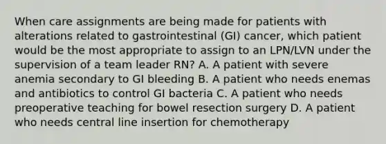 When care assignments are being made for patients with alterations related to gastrointestinal (GI) cancer, which patient would be the most appropriate to assign to an LPN/LVN under the supervision of a team leader RN? A. A patient with severe anemia secondary to GI bleeding B. A patient who needs enemas and antibiotics to control GI bacteria C. A patient who needs preoperative teaching for bowel resection surgery D. A patient who needs central line insertion for chemotherapy