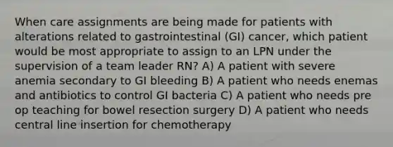 When care assignments are being made for patients with alterations related to gastrointestinal (GI) cancer, which patient would be most appropriate to assign to an LPN under the supervision of a team leader RN? A) A patient with severe anemia secondary to GI bleeding B) A patient who needs enemas and antibiotics to control GI bacteria C) A patient who needs pre op teaching for bowel resection surgery D) A patient who needs central line insertion for chemotherapy