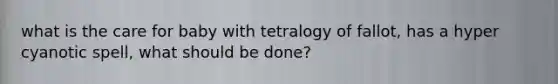 what is the care for baby with tetralogy of fallot, has a hyper cyanotic spell, what should be done?