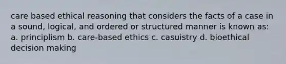 care based ethical reasoning that considers the facts of a case in a sound, logical, and ordered or structured manner is known as: a. principlism b. care-based ethics c. casuistry d. bioethical decision making