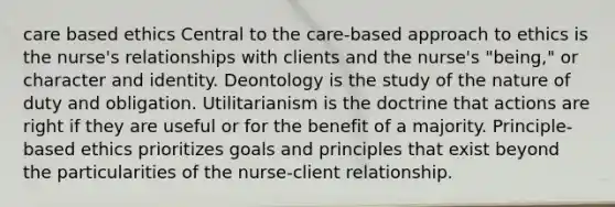 care based ethics Central to the care-based approach to ethics is the nurse's relationships with clients and the nurse's "being," or character and identity. Deontology is the study of the nature of duty and obligation. Utilitarianism is the doctrine that actions are right if they are useful or for the benefit of a majority. Principle-based ethics prioritizes goals and principles that exist beyond the particularities of the nurse-client relationship.