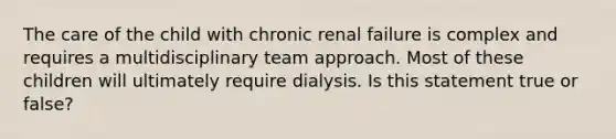 The care of the child with chronic renal failure is complex and requires a multidisciplinary team approach. Most of these children will ultimately require dialysis. Is this statement true or false?