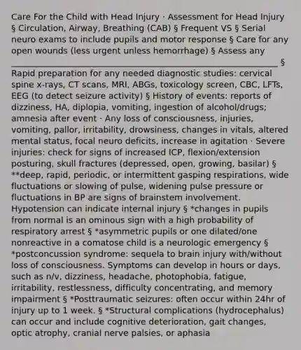 Care For the Child with Head Injury · Assessment for Head Injury § Circulation, Airway, Breathing (CAB) § Frequent VS § Serial neuro exams to include pupils and motor response § Care for any open wounds (less urgent unless hemorrhage) § Assess any _______________________________________________________________ § Rapid preparation for any needed diagnostic studies: cervical spine x-rays, CT scans, MRI, ABGs, toxicology screen, CBC, LFTs, EEG (to detect seizure activity) § History of events: reports of dizziness, HA, diplopia, vomiting, ingestion of alcohol/drugs; amnesia after event · Any loss of consciousness, injuries, vomiting, pallor, irritability, drowsiness, changes in vitals, altered mental status, focal neuro deficits, increase in agitation · Severe injuries: check for signs of increased ICP, flexion/extension posturing, skull fractures (depressed, open, growing, basilar) § **deep, rapid, periodic, or intermittent gasping respirations, wide fluctuations or slowing of pulse, widening pulse pressure or fluctuations in BP are signs of brainstem involvement. Hypotension can indicate internal injury § *changes in pupils from normal is an ominous sign with a high probability of respiratory arrest § *asymmetric pupils or one dilated/one nonreactive in a comatose child is a neurologic emergency § *postconcussion syndrome: sequela to brain injury with/without loss of consciousness. Symptoms can develop in hours or days, such as n/v, dizziness, headache, photophobia, fatigue, irritability, restlessness, difficulty concentrating, and memory impairment § *Posttraumatic seizures: often occur within 24hr of injury up to 1 week. § *Structural complications (hydrocephalus) can occur and include cognitive deterioration, gait changes, optic atrophy, cranial nerve palsies, or aphasia