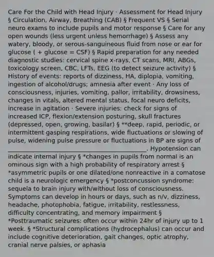 Care For the Child with Head Injury · Assessment for Head Injury § Circulation, Airway, Breathing (CAB) § Frequent VS § Serial neuro exams to include pupils and motor response § Care for any open wounds (less urgent unless hemorrhage) § Assess any watery, bloody, or serous-sanguineous fluid from nose or ear for glucose ( + glucose = CSF) § Rapid preparation for any needed diagnostic studies: cervical spine x-rays, CT scans, MRI, ABGs, toxicology screen, CBC, LFTs, EEG (to detect seizure activity) § History of events: reports of dizziness, HA, diplopia, vomiting, ingestion of alcohol/drugs; amnesia after event · Any loss of consciousness, injuries, vomiting, pallor, irritability, drowsiness, changes in vitals, altered mental status, focal neuro deficits, increase in agitation · Severe injuries: check for signs of increased ICP, flexion/extension posturing, skull fractures (depressed, open, growing, basilar) § **deep, rapid, periodic, or intermittent gasping respirations, wide fluctuations or slowing of pulse, widening pulse pressure or fluctuations in BP are signs of ______________________________________________. Hypotension can indicate internal injury § *changes in pupils from normal is an ominous sign with a high probability of respiratory arrest § *asymmetric pupils or one dilated/one nonreactive in a comatose child is a neurologic emergency § *postconcussion syndrome: sequela to brain injury with/without loss of consciousness. Symptoms can develop in hours or days, such as n/v, dizziness, headache, photophobia, fatigue, irritability, restlessness, difficulty concentrating, and memory impairment § *Posttraumatic seizures: often occur within 24hr of injury up to 1 week. § *Structural complications (hydrocephalus) can occur and include cognitive deterioration, gait changes, optic atrophy, cranial nerve palsies, or aphasia