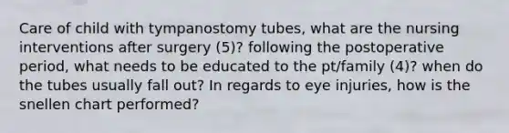 Care of child with tympanostomy tubes, what are the nursing interventions after surgery (5)? following the postoperative period, what needs to be educated to the pt/family (4)? when do the tubes usually fall out? In regards to eye injuries, how is the snellen chart performed?