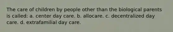 The care of children by people other than the biological parents is called: a. center day care. b. allocare. c. decentralized day care. d. extrafamilial day care.