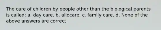 The care of children by people other than the biological parents is called: a. day care. b. allocare. c. family care. d. None of the above answers are correct.