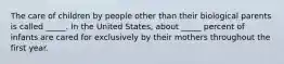 The care of children by people other than their biological parents is called _____. In the United States, about _____ percent of infants are cared for exclusively by their mothers throughout the first year.