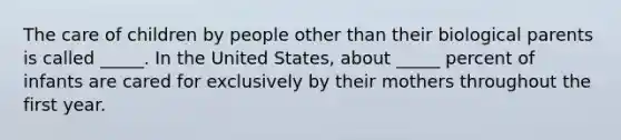 The care of children by people other than their biological parents is called _____. In the United States, about _____ percent of infants are cared for exclusively by their mothers throughout the first year.