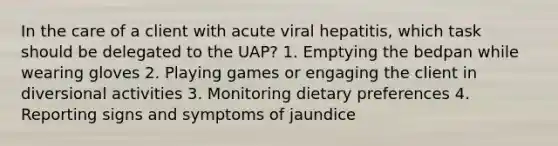 In the care of a client with acute viral hepatitis, which task should be delegated to the UAP? 1. Emptying the bedpan while wearing gloves 2. Playing games or engaging the client in diversional activities 3. Monitoring dietary preferences 4. Reporting signs and symptoms of jaundice