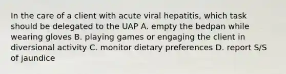 In the care of a client with acute viral hepatitis, which task should be delegated to the UAP A. empty the bedpan while wearing gloves B. playing games or engaging the client in diversional activity C. monitor dietary preferences D. report S/S of jaundice