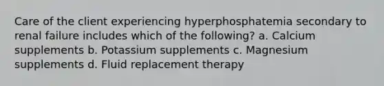 Care of the client experiencing hyperphosphatemia secondary to renal failure includes which of the following? a. Calcium supplements b. Potassium supplements c. Magnesium supplements d. Fluid replacement therapy