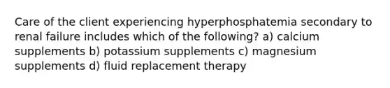 Care of the client experiencing hyperphosphatemia secondary to renal failure includes which of the following? a) calcium supplements b) potassium supplements c) magnesium supplements d) fluid replacement therapy