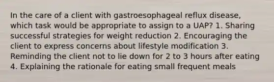 In the care of a client with gastroesophageal reflux disease, which task would be appropriate to assign to a UAP? 1. Sharing successful strategies for weight reduction 2. Encouraging the client to express concerns about lifestyle modification 3. Reminding the client not to lie down for 2 to 3 hours after eating 4. Explaining the rationale for eating small frequent meals